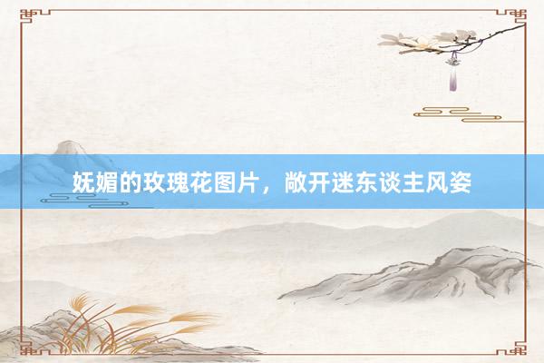 妩媚的玫瑰花图片，敞开迷东谈主风姿