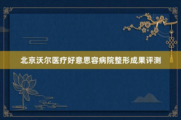北京沃尔医疗好意思容病院整形成果评测